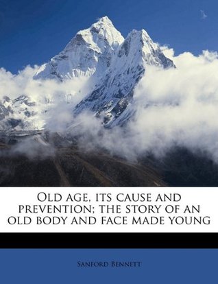 Read online Old Age, Its Cause and Prevention; The Story of an Old Body and Face Made Young - Sanford Bennett file in ePub