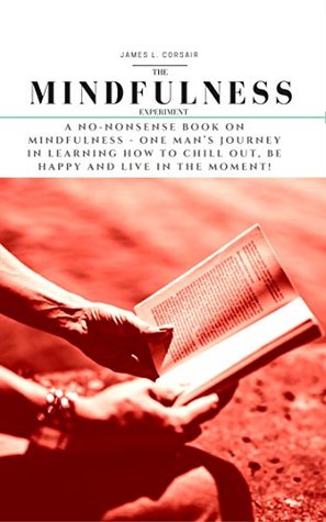 Read online Mindfulness: The Mindfulness Experiment. A no-nonsense book on mindfulness - One man’s journey in learning how to chill out, be happy and live in the moment!  for Happiness, Awareness, Acceptance 1) - James L. Corsair | PDF