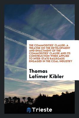 Download The Commodities' Clause: A Treatise on the Development and Enactment of the Commodities' Clause and Its Construction When Applied to Inter-State Railroads Engaged in the Coal Industry - Thomas Latimer Kibler | PDF