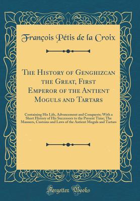 Read The History of Genghizcan the Great, First Emperor of the Antient Moguls and Tartars: Containing His Life, Advancement and Conquests; With a Short History of His Successors to the Present Time; The Manners, Customs and Laws of the Antient Moguls and Tarta - François Pétis de La Croix file in ePub
