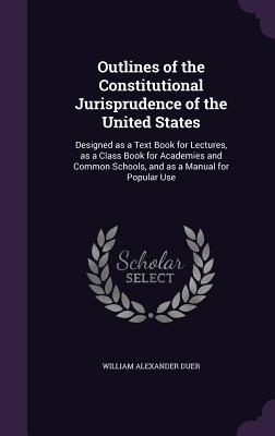 Read Outlines of the Constitutional Jurisprudence of the United States: Designed as a Text Book for Lectures, as a Class Book for Academies and Common Schools, and as a Manual for Popular Use - William Alexander Duer file in PDF