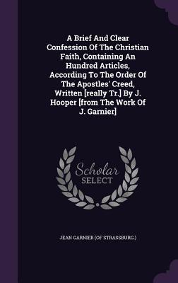 Read A Brief and Clear Confession of the Christian Faith, Containing an Hundred Articles, According to the Order of the Apostles' Creed, Written [Really Tr.] by J. Hooper [From the Work of J. Garnier] - Jean Garnier (of Strassburg ) file in PDF
