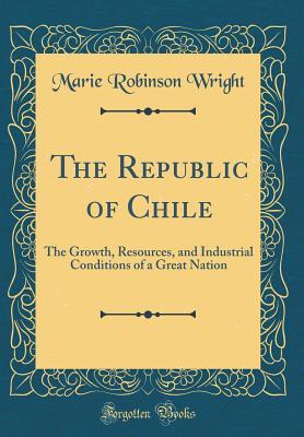 Download The Republic of Chile: The Growth, Resources, and Industrial Conditions of a Great Nation (Classic Reprint) - Marie Robinson Wright | PDF