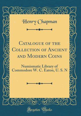 Read Catalogue of the Collection of Ancient and Modern Coins: Numismatic Library of Commodore W. C. Eaton, U. S. N (Classic Reprint) - Henry Chapman file in PDF