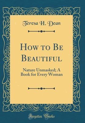 Read How to Be Beautiful: Nature Unmasked; A Book for Every Woman (Classic Reprint) - Teresa H Dean | PDF