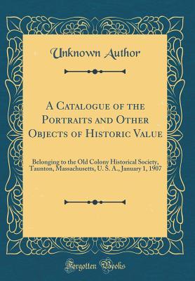 Read online A Catalogue of the Portraits and Other Objects of Historic Value: Belonging to the Old Colony Historical Society, Taunton, Massachusetts, U. S. A., January 1, 1907 (Classic Reprint) - Unknown file in ePub