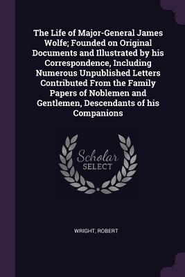 Download The Life of Major-General James Wolfe; Founded on Original Documents and Illustrated by His Correspondence, Including Numerous Unpublished Letters Contributed from the Family Papers of Noblemen and Gentlemen, Descendants of His Companions - Robert Wright | ePub