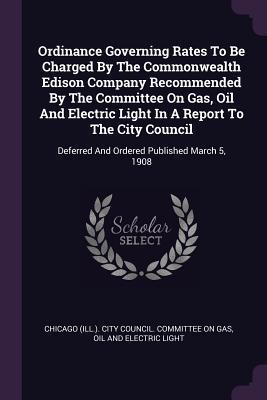 Download Ordinance Governing Rates to Be Charged by the Commonwealth Edison Company Recommended by the Committee on Gas, Oil and Electric Light in a Report to the City Council: Deferred and Ordered Published March 5, 1908 - Chicago (IL) City Council Committee | PDF