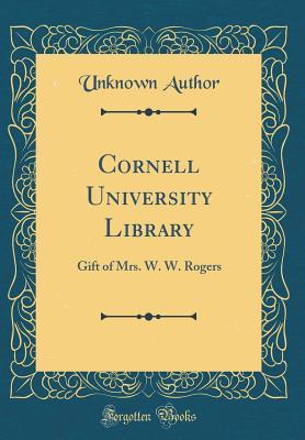 Download Cornell University Library: Gift of Mrs. W. W. Rogers (Classic Reprint) - Unknown | PDF