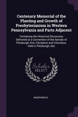 Download Centenary Memorial of the Planting and Growth of Presbyterianism in Western Pennsylvania and Parts Adjacent: Containing the Historical Discourses Delivered at a Convention of the Synods of Pittsburgh, Erie, Cleveland, and Columbus, Held in Pittsburgh, Dec - Anonymous file in ePub