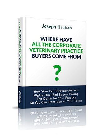 Read online Where Have All the Corporate Veterinary Practice Buyers Come From?: How Your Exit Strategy Attracts Highly-Qualified Buyers Paying Top Dollar for Your Practice So You Can Transition on Your Terms - Joseph Hruban | PDF