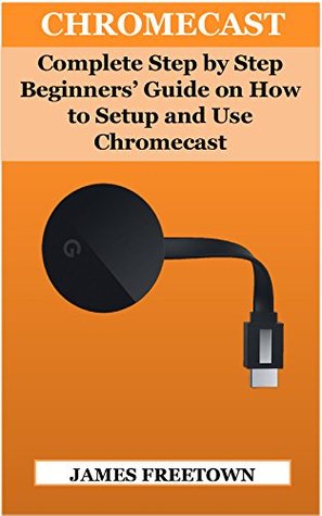 Read CHROMECAST: Complete Step by Step Beginners’ Guide on How to Setup and Use Chromecast - James Freetown | PDF