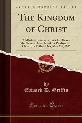 Download The Kingdom of Christ: A Missionary Sermon, Preached Before the General Assembly of the Presbyterian Church, in Philadelphia, May 23d, 1805 (Classic Reprint) - Edward D. Griffin file in ePub