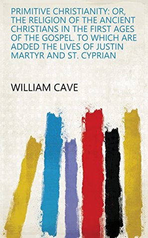 Read online Primitive Christianity: Or, The Religion of the Ancient Christians in the First Ages of the Gospel. To which are Added the Lives of Justin Martyr and St. Cyprian - William Cave file in ePub