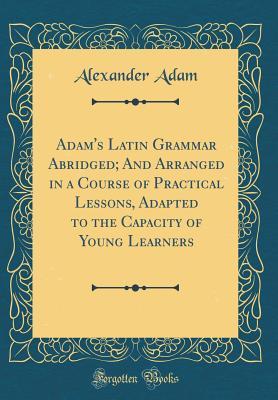 Read Adam's Latin Grammar Abridged; And Arranged in a Course of Practical Lessons, Adapted to the Capacity of Young Learners (Classic Reprint) - Alexander Adam | PDF