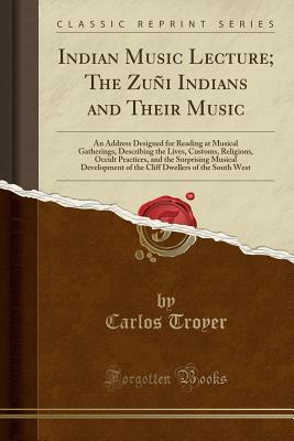 Download Indian Music Lecture; The Zu�i Indians and Their Music: An Address Designed for Reading at Musical Gatherings, Describing the Lives, Customs, Religions, Occult Practices, and the Surprising Musical Development of the Cliff Dwellers of the South West - Carlos Troyer file in PDF