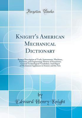 Read online Knight's American Mechanical Dictionary: Being a Description of Tools, Instruments, Machines, Processes, and Engineering; History of Inventions; General Technological Vocabulary; And Digest of Mechanical Appliances in Science and the Arts - Edward Henry Knight | ePub
