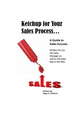 Read Ketchup for Your Sales Process: A Guide for Sales Success - Written for you the sales leader, as well as for the rep in the field - Roger P Ciliberto | PDF