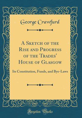 Read A Sketch of the Rise and Progress of the Trades' House of Glasgow: Its Constitution, Funds, and Bye-Laws (Classic Reprint) - George Crawfurd file in PDF
