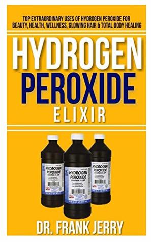 Download Hydrogen Peroxide Elixir: Top Extraordinary Uses of Hydrogen Peroxide for Beauty, Health, Wellness, Glowing Hair and Total Body Healing - Dr. Frank Jerry file in PDF