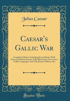 Download Caesar's Gallic War: Complete Edition, Including Seven Books; With Notes and Dissertations, Fully Illustrated, on Caesar's Gallic Campaigns and the Roman Military Art (Classic Reprint) - Gaius Julius Caesar | PDF